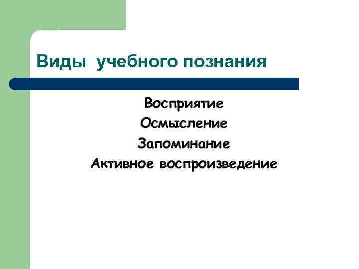 Виды учебного познания Восприятие Осмысление Запоминание Активное воспроизведение 