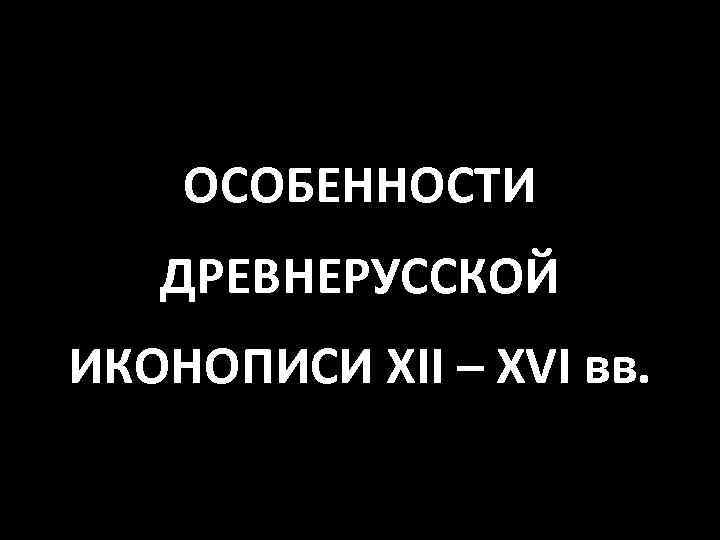 ОСОБЕННОСТИ ДРЕВНЕРУССКОЙ ИКОНОПИСИ XII – XVI вв. 