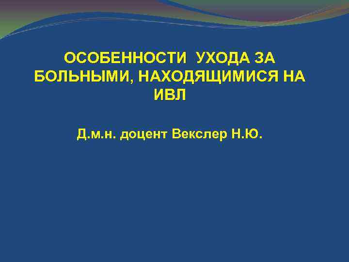 ОСОБЕННОСТИ УХОДА ЗА БОЛЬНЫМИ, НАХОДЯЩИМИСЯ НА ИВЛ Д. м. н. доцент Векслер Н. Ю.