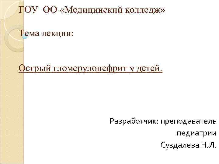 ГОУ ОО «Медицинский колледж» Тема лекции: Острый гломерулонефрит у детей. Разработчик: преподаватель педиатрии Суздалева