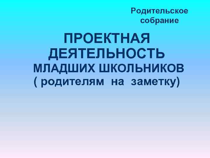 Родительское собрание ПРОЕКТНАЯ ДЕЯТЕЛЬНОСТЬ МЛАДШИХ ШКОЛЬНИКОВ ( родителям на заметку) 