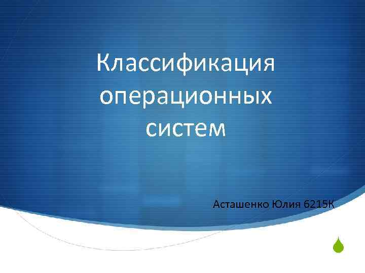 Классификация операционных систем Асташенко Юлия 6215 К S 