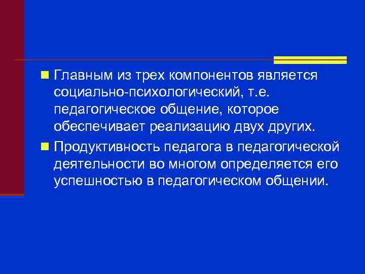 n Главным из трех компонентов является социально-психологический, т. е. педагогическое общение, которое обеспечивает реализацию