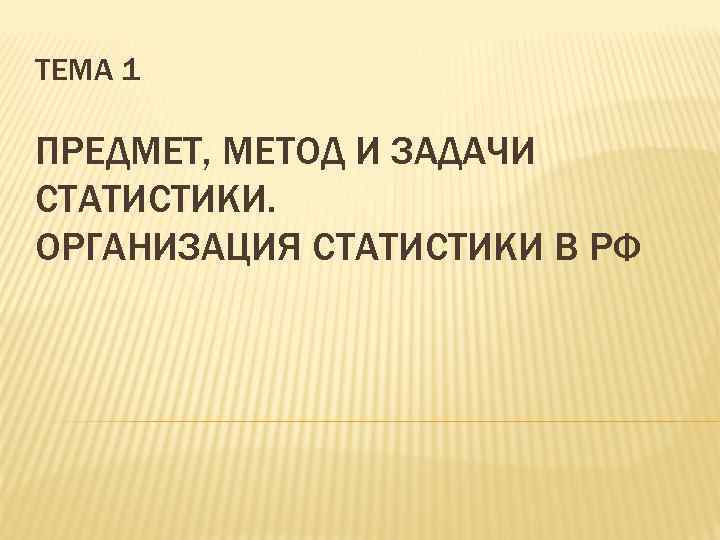 ТЕМА 1 ПРЕДМЕТ, МЕТОД И ЗАДАЧИ СТАТИСТИКИ. ОРГАНИЗАЦИЯ СТАТИСТИКИ В РФ 