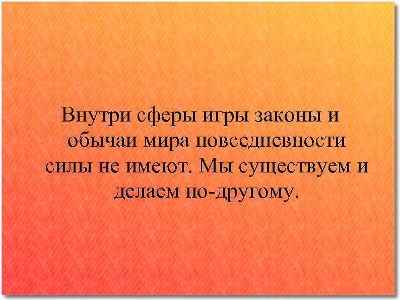 Внутри сферы игры законы и обычаи мира повседневности силы не имеют. Мы существуем и