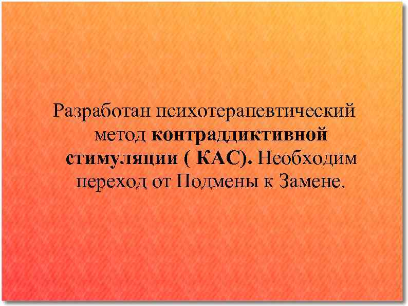 Разработан психотерапевтический метод контраддиктивной стимуляции ( КАС). Необходим переход от Подмены к Замене. 