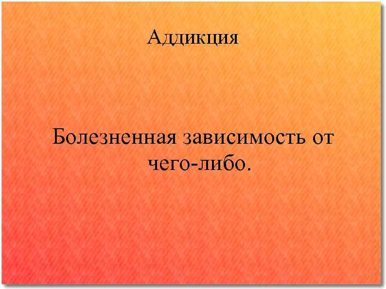 Аддикция Болезненная зависимость от чего-либо. 