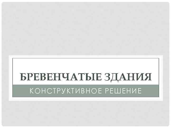 БРЕВЕНЧАТЫЕ ЗДАНИЯ КОНСТРУКТИВНОЕ РЕШЕНИЕ 