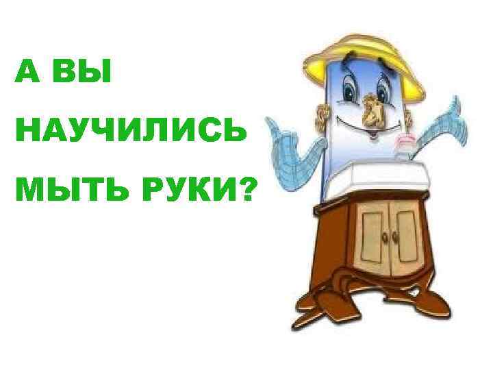А ВЫ НАУЧИЛИСЬ МЫТЬ РУКИ? 