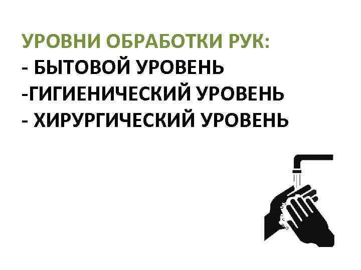 УРОВНИ ОБРАБОТКИ РУК: - БЫТОВОЙ УРОВЕНЬ -ГИГИЕНИЧЕСКИЙ УРОВЕНЬ - ХИРУРГИЧЕСКИЙ УРОВЕНЬ 