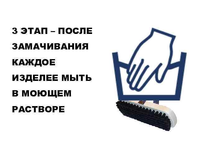 3 ЭТАП – ПОСЛЕ ЗАМАЧИВАНИЯ КАЖДОЕ ИЗДЕЛЕЕ МЫТЬ В МОЮЩЕМ РАСТВОРЕ 