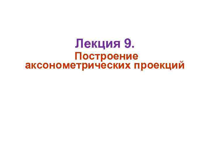 Лекция 9. Построение аксонометрических проекций 