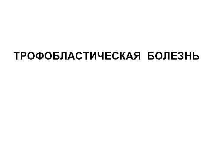 ТРОФОБЛАСТИЧЕСКАЯ БОЛЕЗНЬ 