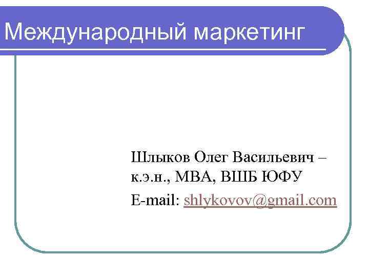 Международный маркетинг Шлыков Олег Васильевич – к. э. н. , МВА, ВШБ ЮФУ E-mail: