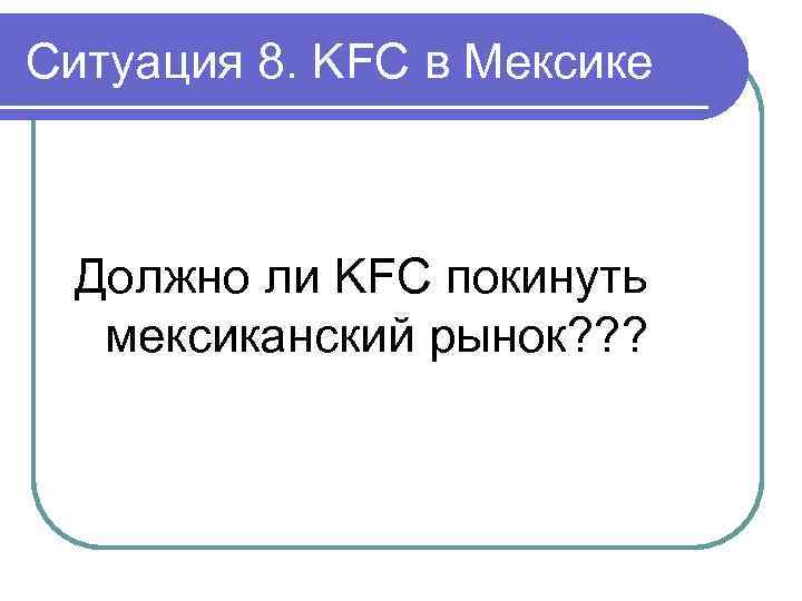 Ситуация 8. KFC в Мексике Должно ли KFC покинуть мексиканский рынок? ? ? 