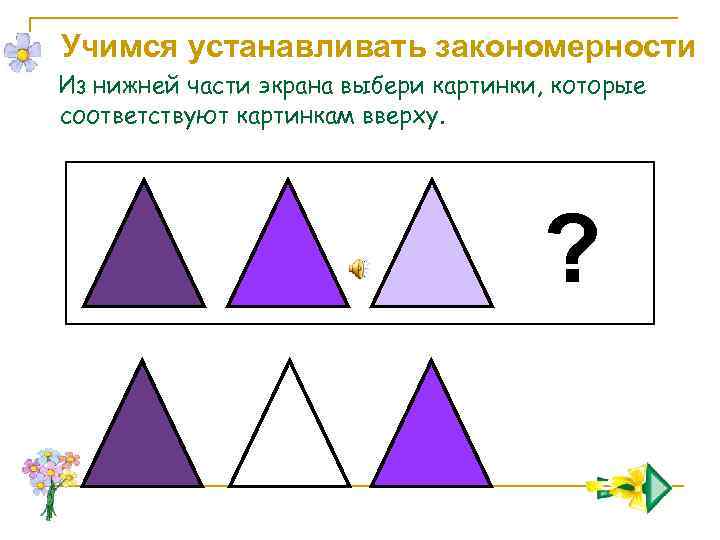 Учимся устанавливать закономерности Из нижней части экрана выбери картинки, которые соответствуют картинкам вверху. ?