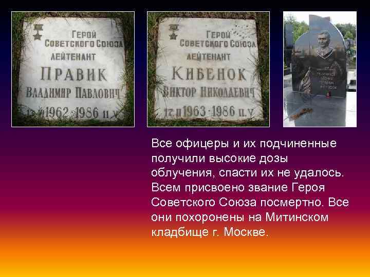 Все офицеры и их подчиненные получили высокие дозы облучения, спасти их не удалось. Всем