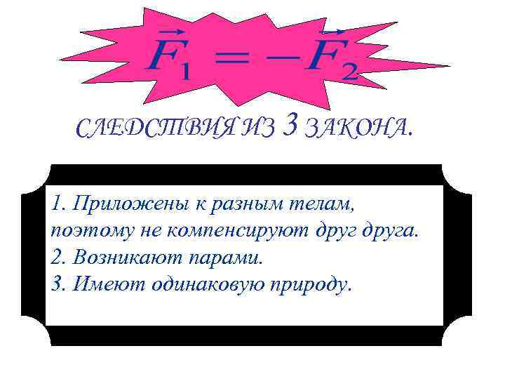 СЛЕДСТВИЯ ИЗ 3 ЗАКОНА. 1. Приложены к разным телам, поэтому не компенсируют друга. 2.