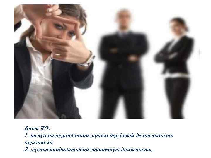 Виды ДО: 1. текущая периодичная оценка трудовой деятельности персонала; 2. оценка кандидатов на вакантную