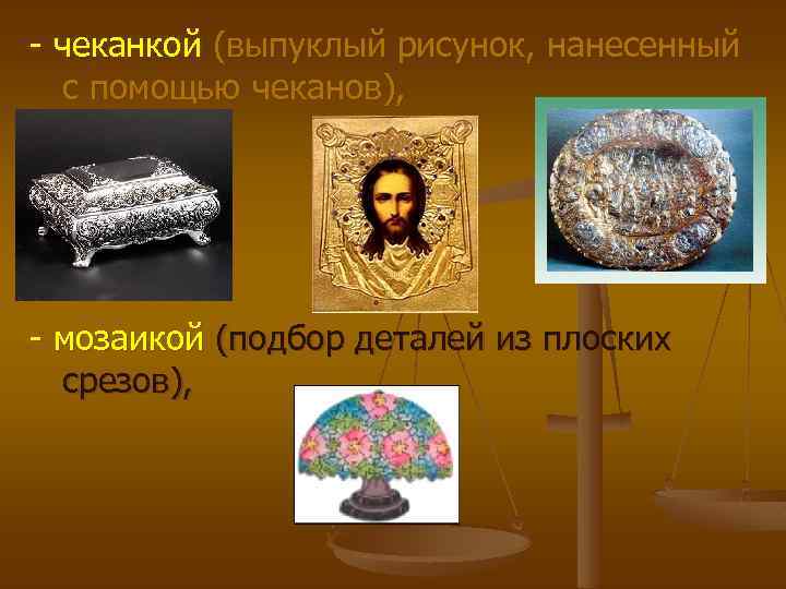 - чеканкой (выпуклый рисунок, нанесенный с помощью чеканов), - мозаикой (подбор деталей из плоских