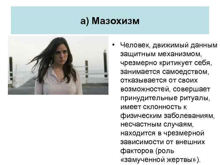 а) Мазохизм • Человек, движимый данным защитным механизмом, чрезмерно критикует себя, занимается самоедством, отказывается