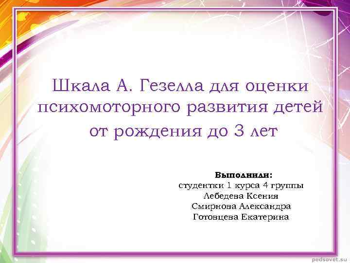 Шкала А. Гезелла для оценки психомоторного развития детей от рождения до 3 лет Выполнили: