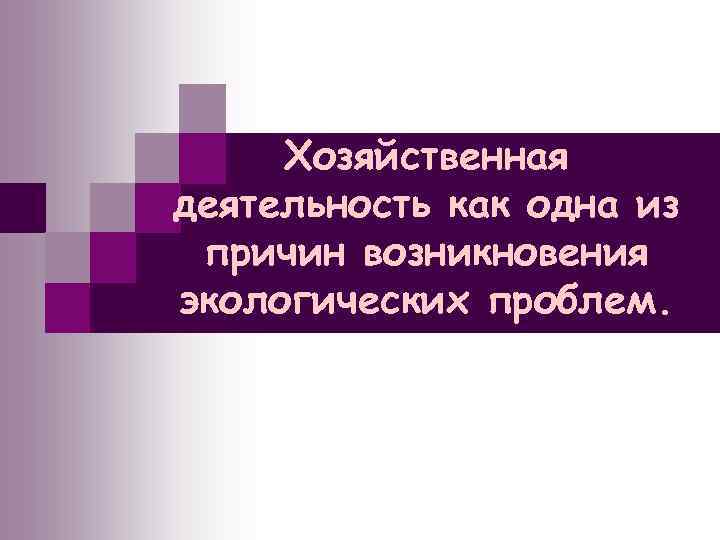 Хозяйственная деятельность как одна из причин возникновения экологических проблем. 