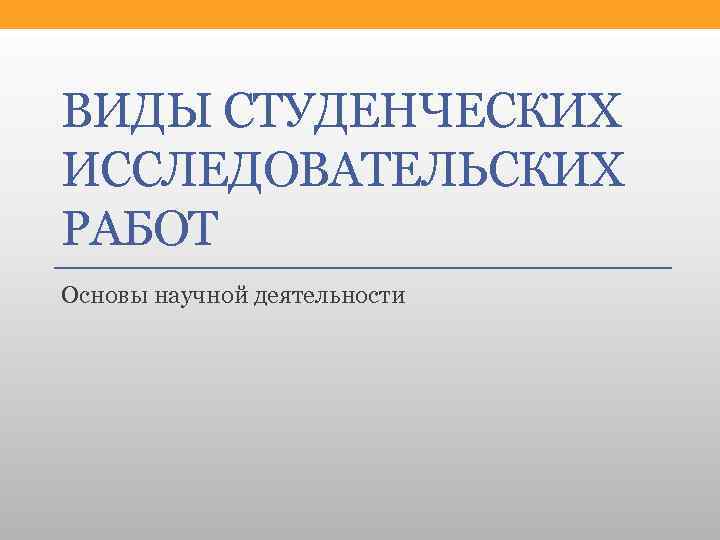 ВИДЫ СТУДЕНЧЕСКИХ ИССЛЕДОВАТЕЛЬСКИХ РАБОТ Основы научной деятельности 