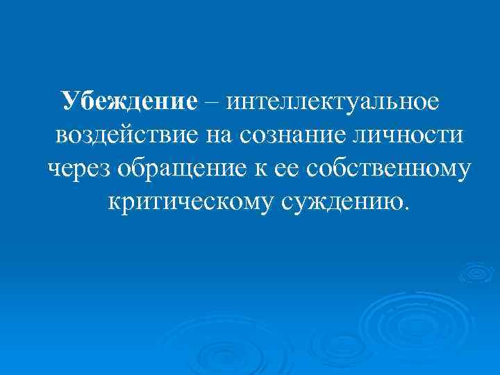 Убеждение – интеллектуальное воздействие на сознание личности через обращение к ее собственному критическому суждению.