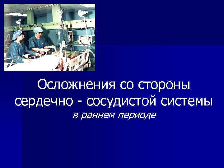 Осложнения со стороны сердечно - сосудистой системы в раннем периоде 