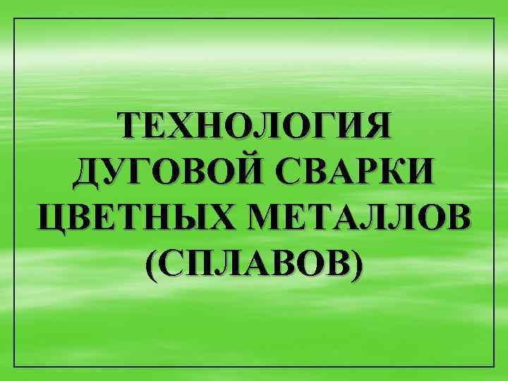 ТЕХНОЛОГИЯ ДУГОВОЙ СВАРКИ ЦВЕТНЫХ МЕТАЛЛОВ (СПЛАВОВ) 