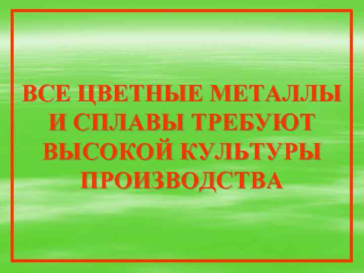 ВСЕ ЦВЕТНЫЕ МЕТАЛЛЫ И СПЛАВЫ ТРЕБУЮТ ВЫСОКОЙ КУЛЬТУРЫ ПРОИЗВОДСТВА 