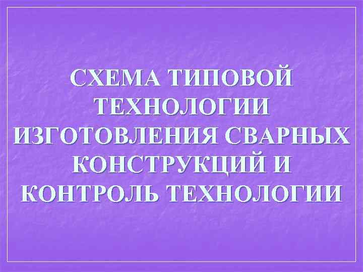 СХЕМА ТИПОВОЙ ТЕХНОЛОГИИ ИЗГОТОВЛЕНИЯ СВАРНЫХ КОНСТРУКЦИЙ И КОНТРОЛЬ ТЕХНОЛОГИИ 
