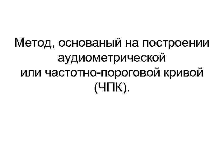  Метод, основаный на построении аудиометрической или частотно-пороговой кривой (ЧПК). 