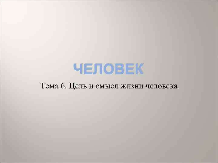 ЧЕЛОВЕК Тема 6. Цель и смысл жизни человека 