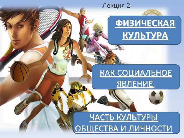 Лекция 2 ФИЗИЧЕСКАЯ КУЛЬТУРА КАК СОЦИАЛЬНОЕ ЯВЛЕНИЕ, ЧАСТЬ КУЛЬТУРЫ ОБЩЕСТВА И ЛИЧНОСТИ 
