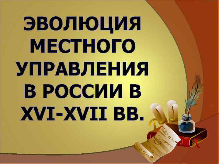 ЭВОЛЮЦИЯ МЕСТНОГО УПРАВЛЕНИЯ В РОССИИ В XVI-XVII ВВ. 