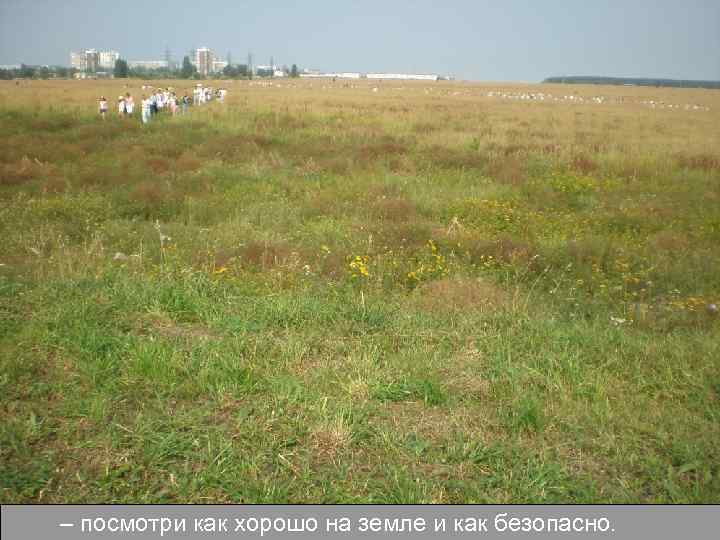 – посмотри как хорошо на земле и как безопасно. 