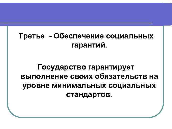 Третье - Обеспечение социальных гарантий. Государство гарантирует выполнение своих обязательств на уровне минимальных социальных