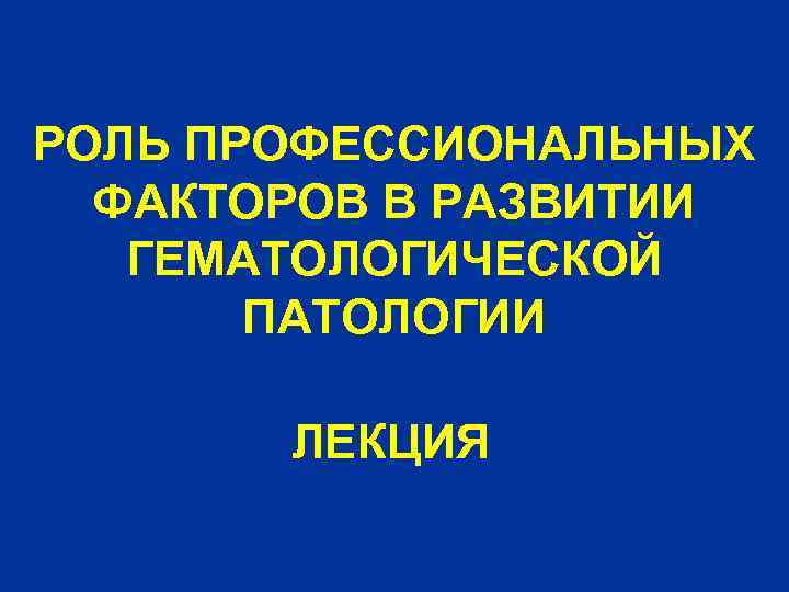 РОЛЬ ПРОФЕССИОНАЛЬНЫХ ФАКТОРОВ В РАЗВИТИИ ГЕМАТОЛОГИЧЕСКОЙ ПАТОЛОГИИ ЛЕКЦИЯ 