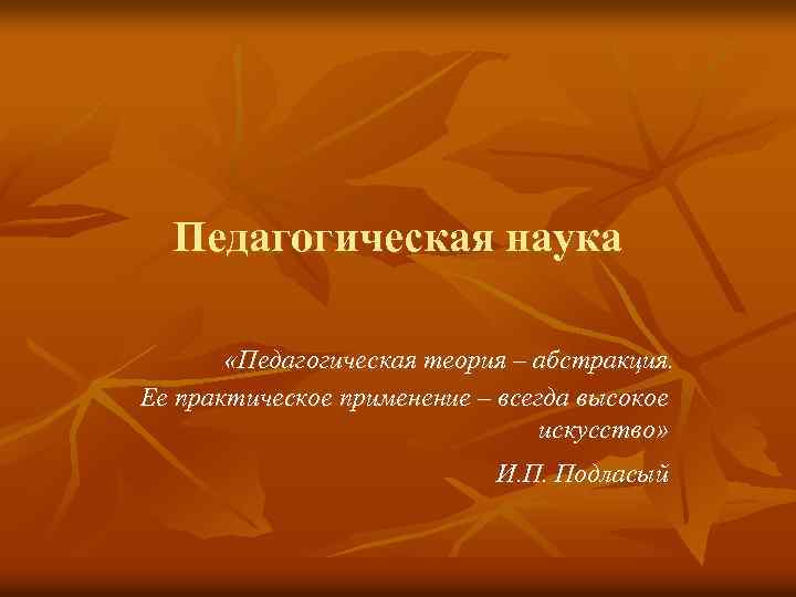 Педагогическая наука «Педагогическая теория – абстракция. Ее практическое применение – всегда высокое искусство» И.