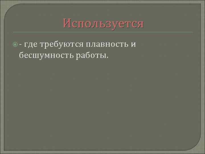 Используется - где требуются плавность и бесшумность работы. 