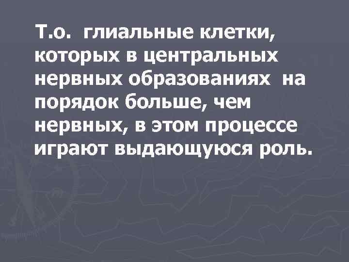 Т. о. глиальные клетки, которых в центральных нервных образованиях на порядок больше, чем нервных,