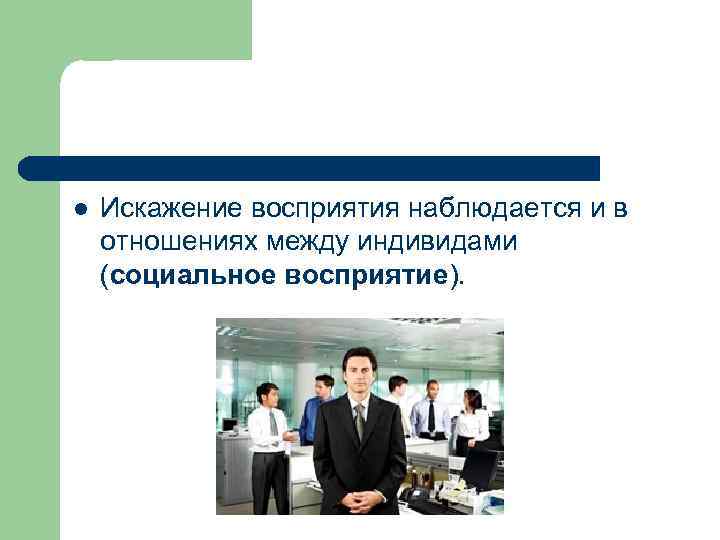 l Искажение восприятия наблюдается и в отношениях между индивидами (социальное восприятие). 