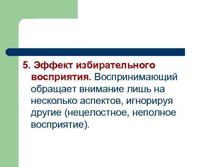 5. Эффект избирательного восприятия. Воспринимающий обращает внимание лишь на несколько аспектов, игнорируя другие (нецелостное,