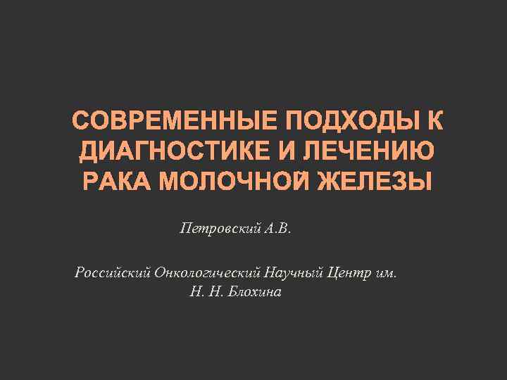 СОВРЕМЕННЫЕ ПОДХОДЫ К ДИАГНОСТИКЕ И ЛЕЧЕНИЮ РАКА МОЛОЧНОЙ ЖЕЛЕЗЫ Петровский А. В. Российский Онкологический