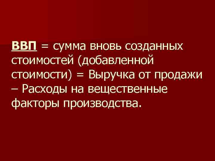ВВП = сумма вновь созданных стоимостей (добавленной стоимости) = Выручка от продажи – Расходы