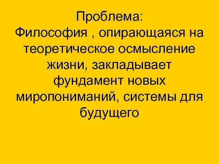 Проблема: Философия , опирающаяся на теоретическое осмысление жизни, закладывает фундамент новых миропониманий, системы для