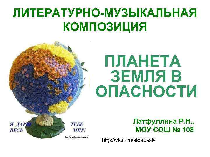 ЛИТЕРАТУРНО-МУЗЫКАЛЬНАЯ КОМПОЗИЦИЯ ПЛАНЕТА ЗЕМЛЯ В ОПАСНОСТИ Латфуллина Р. Н. , МОУ СОШ № 108