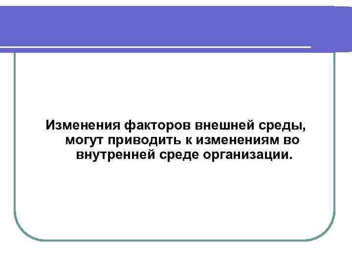 Изменения факторов внешней среды, могут приводить к изменениям во внутренней среде организации. 